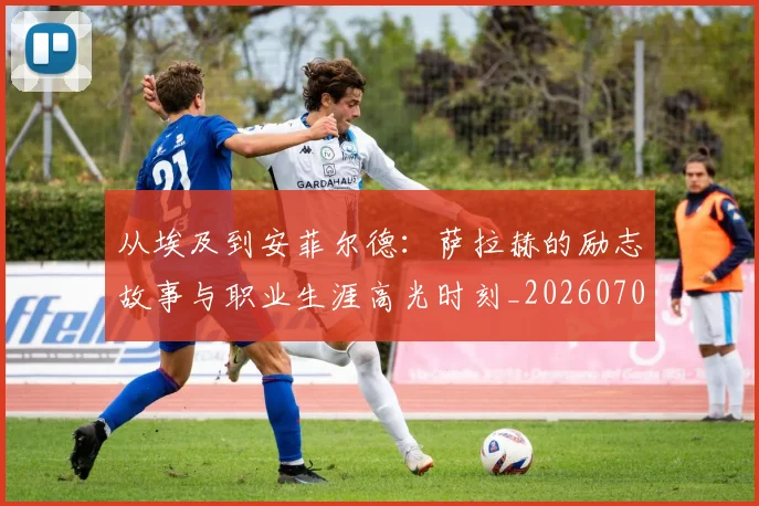 从埃及到安菲尔德：萨拉赫的励志故事与职业生涯高光时刻_20260703211958