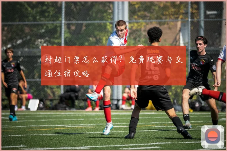 村超门票怎么获得？免费观赛与交通住宿攻略