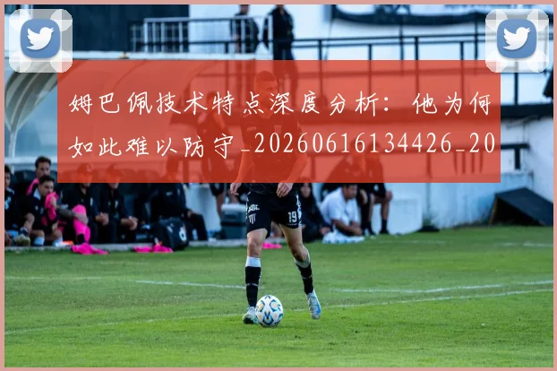 姆巴佩技术特点深度分析:他为何如此难以防守_20260616134426_20260703231659_20260720185637