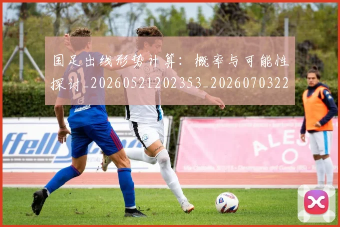 国足出线形势计算：概率与可能性探讨_20260521202353_20260703223251