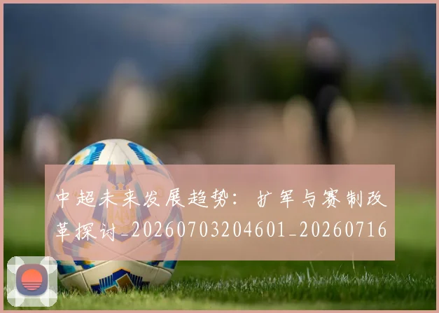中超未来发展趋势：扩军与赛制改革探讨_20260703204601_20260716190050