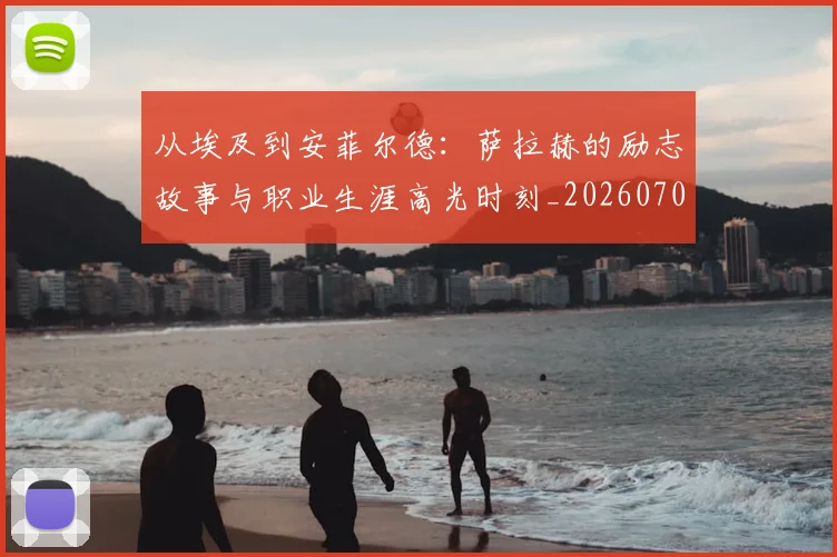 从埃及到安菲尔德：萨拉赫的励志故事与职业生涯高光时刻_20260703211958