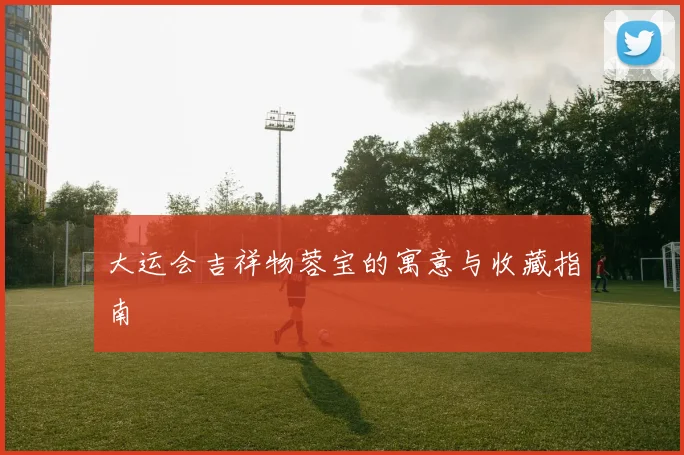 大运会吉祥物蓉宝的寓意与收藏指南